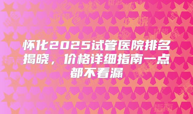 怀化2025试管医院排名揭晓，价格详细指南一点都不看漏