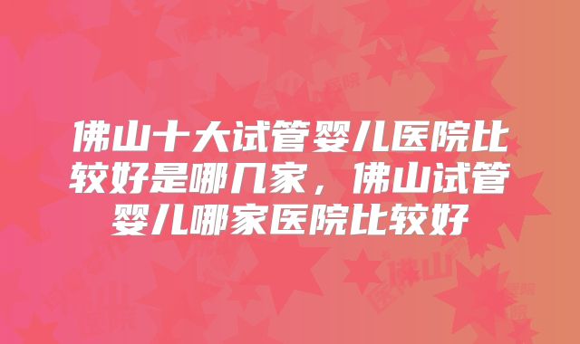 佛山十大试管婴儿医院比较好是哪几家，佛山试管婴儿哪家医院比较好