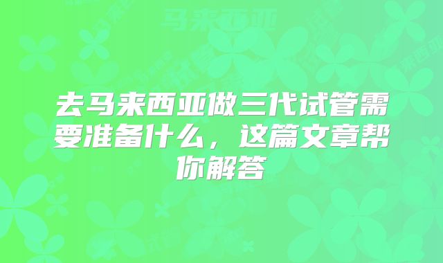 去马来西亚做三代试管需要准备什么，这篇文章帮你解答