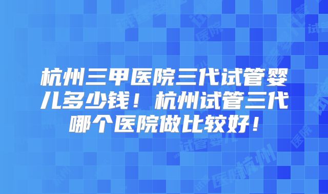 杭州三甲医院三代试管婴儿多少钱！杭州试管三代哪个医院做比较好！