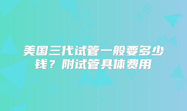 美国三代试管一般要多少钱？附试管具体费用