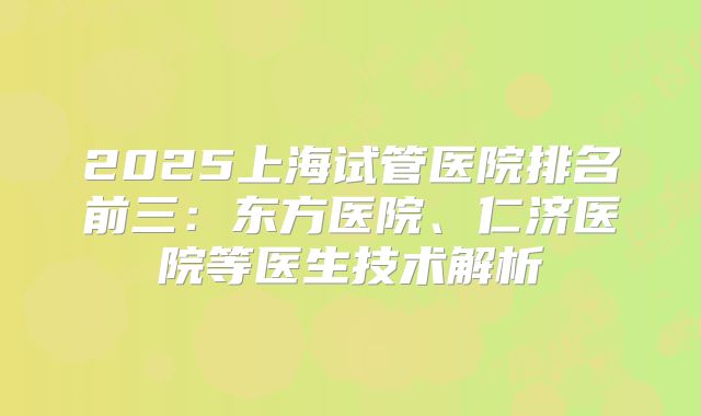 2025上海试管医院排名前三:东方医院、仁济医院等医生技术解析