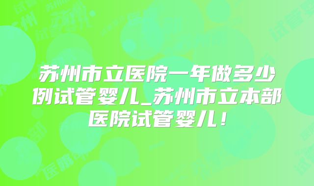 苏州市立医院一年做多少例试管婴儿_苏州市立本部医院试管婴儿！