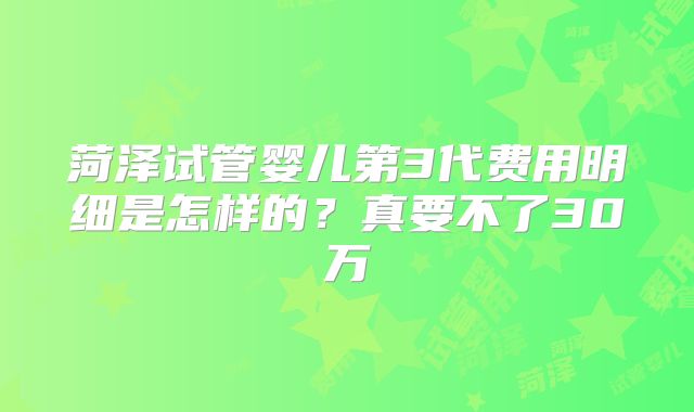 菏泽试管婴儿第3代费用明细是怎样的？真要不了30万