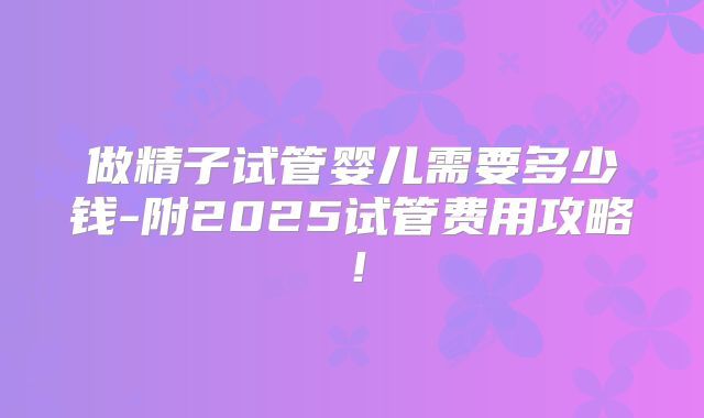 做精子试管婴儿需要多少钱-附2025试管费用攻略！