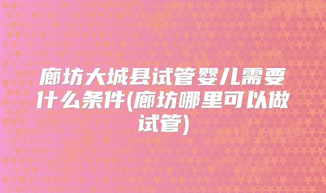 廊坊大城县试管婴儿需要什么条件(廊坊哪里可以做试管)
