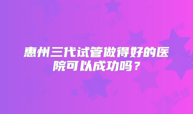 惠州三代试管做得好的医院可以成功吗?