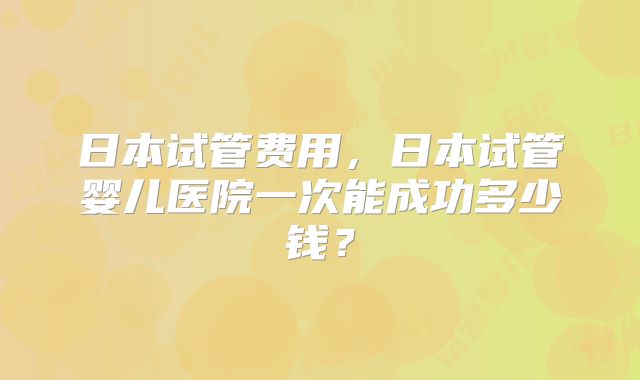 日本试管费用,日本试管婴儿医院一次能成功多少钱?