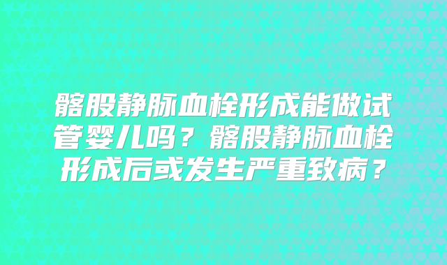 髂股静脉血栓形成能做试管婴儿吗?髂股静脉血栓形成后或发生严重致病?