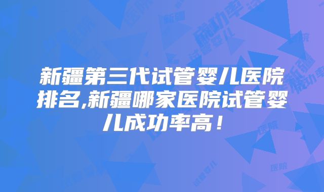 新疆第三代试管婴儿医院排名,新疆哪家医院试管婴儿成功率高!