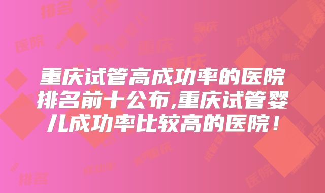 重庆试管高成功率的医院排名前十公布,重庆试管婴儿成功率比较高的医院!