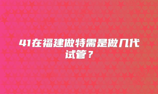 41在福建做特需是做几代试管？