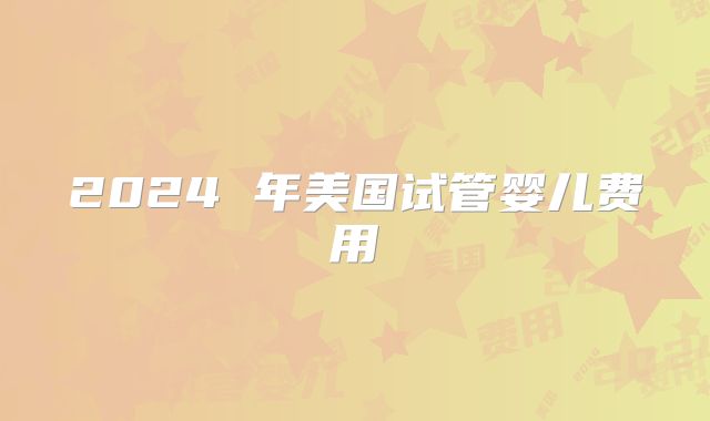 2024 年美国试管婴儿费用