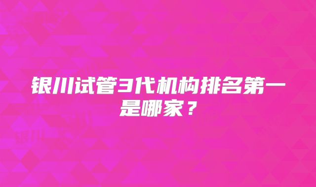 银川试管3代机构排名第一是哪家？
