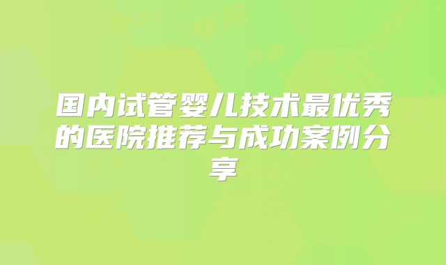 国内试管婴儿技术最优秀的医院推荐与成功案例分享