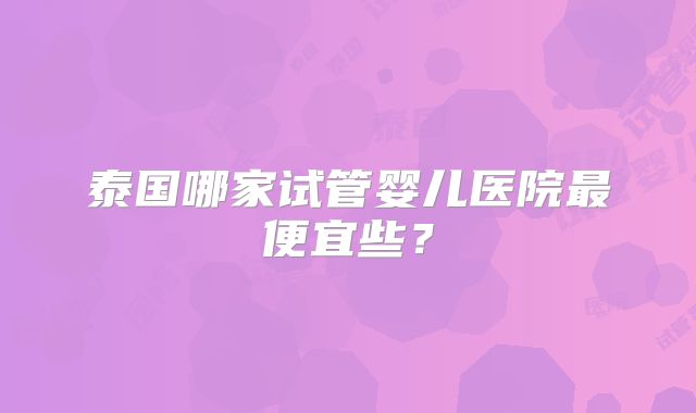 泰国哪家试管婴儿医院最便宜些？