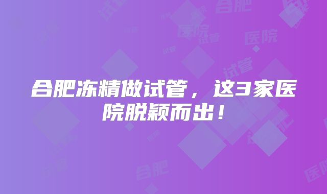 合肥冻精做试管,这3家医院脱颖而出!