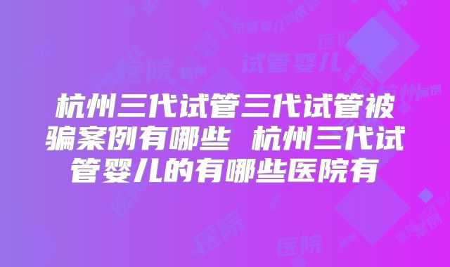 杭州三代试管三代试管被骗案例有哪些 杭州三代试管婴儿的有哪些医院有