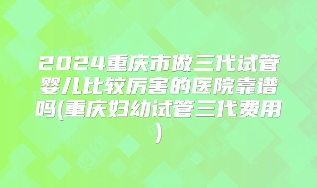 2024重庆市做三代试管婴儿比较厉害的医院靠谱吗(重庆妇幼试管三代费用)