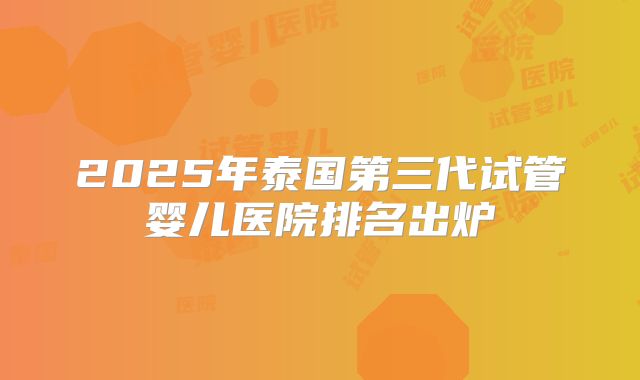 2025年泰国第三代试管婴儿医院排名出炉