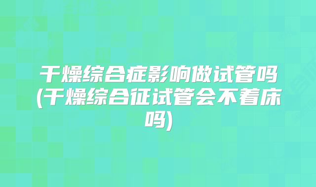 干燥综合症影响做试管吗(干燥综合征试管会不着床吗)