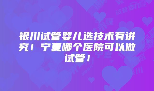 银川试管婴儿选技术有讲究！宁夏哪个医院可以做试管！