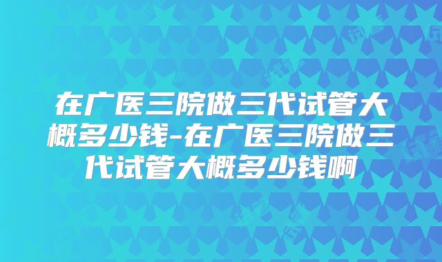在广医三院做三代试管大概多少钱-在广医三院做三代试管大概多少钱啊