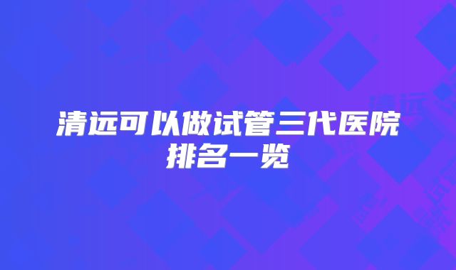 清远可以做试管三代医院排名一览