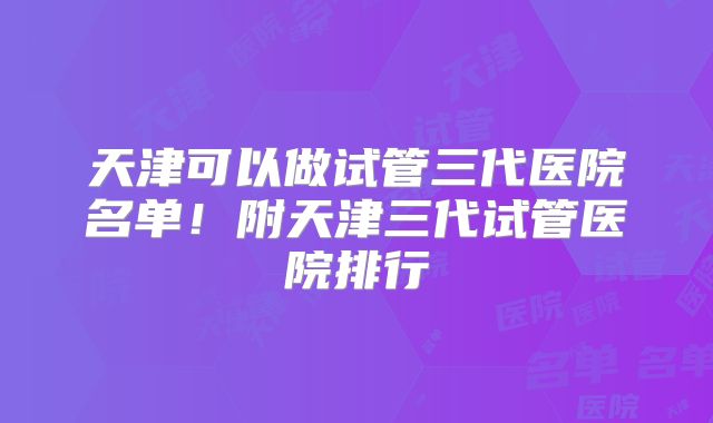 天津可以做试管三代医院名单！附天津三代试管医院排行
