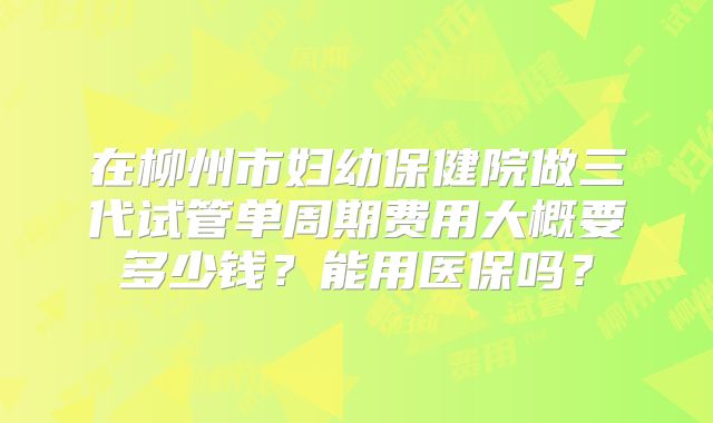 在柳州市妇幼保健院做三代试管单周期费用大概要多少钱？能用医保吗？