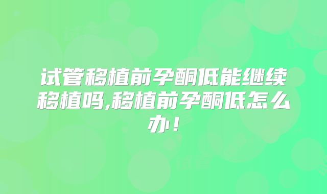 试管移植前孕酮低能继续移植吗,移植前孕酮低怎么办！