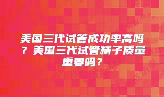 美国三代试管成功率高吗?美国三代试管精子质量重要吗?