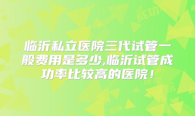 临沂私立医院三代试管一般费用是多少,临沂试管成功率比较高的医院！