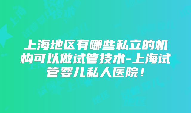 上海地区有哪些私立的机构可以做试管技术-上海试管婴儿私人医院！