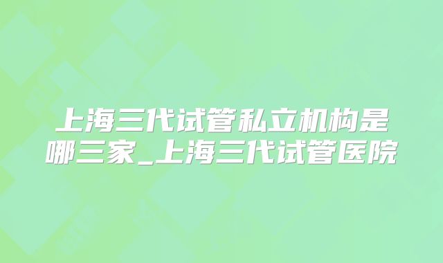 上海三代试管私立机构是哪三家_上海三代试管医院