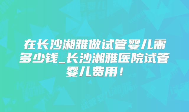 在长沙湘雅做试管婴儿需多少钱_长沙湘雅医院试管婴儿费用！