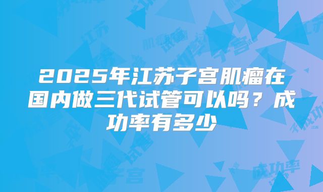 2025年江苏子宫肌瘤在国内做三代试管可以吗？成功率有多少