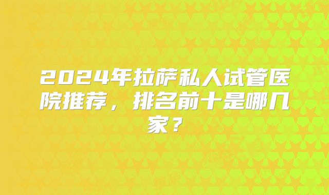 2024年拉萨私人试管医院推荐,排名前十是哪几家?
