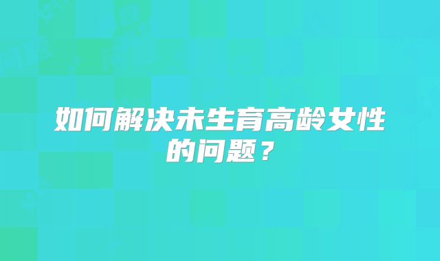 如何解决未生育高龄女性的问题?