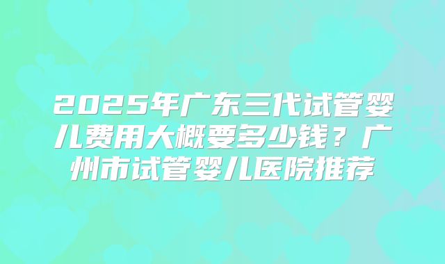 2025年广东三代试管婴儿费用大概要多少钱?广州市试管婴儿医院推荐