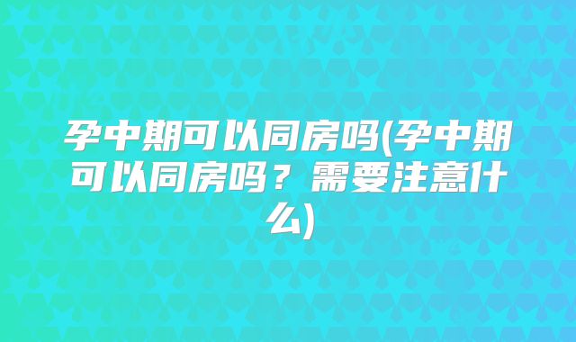孕中期可以同房吗(孕中期可以同房吗?需要注意什么)