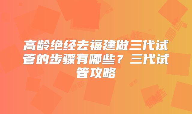 高龄绝经去福建做三代试管的步骤有哪些？三代试管攻略