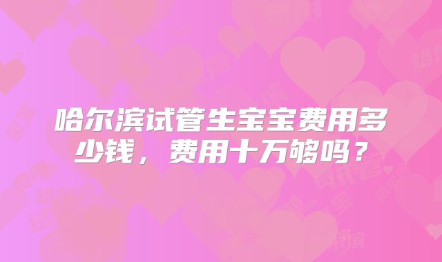 哈尔滨试管生宝宝费用多少钱,费用十万够吗?