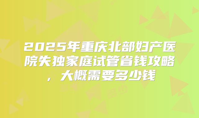 2025年重庆北部妇产医院失独家庭试管省钱攻略,大概需要多少钱