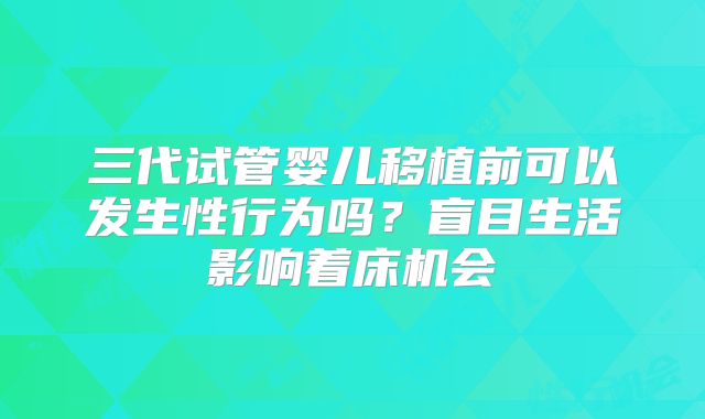 三代试管婴儿移植前可以发生性行为吗？盲目生活影响着床机会