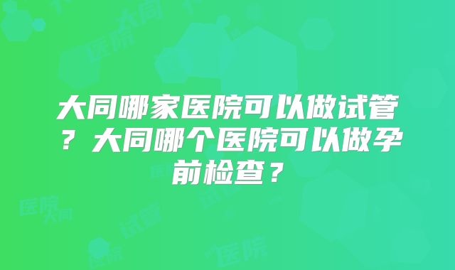 大同哪家医院可以做试管?大同哪个医院可以做孕前检查?