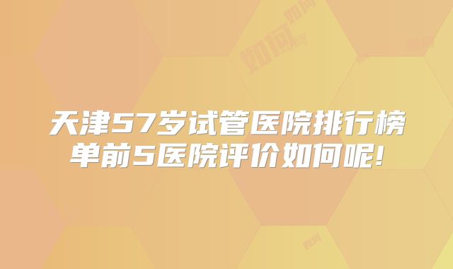 天津57岁试管医院排行榜单前5医院评价如何呢!