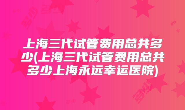 上海三代试管费用总共多少(上海三代试管费用总共多少上海永远幸运医院)