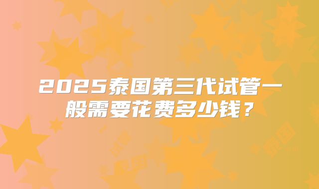 2025泰国第三代试管一般需要花费多少钱?