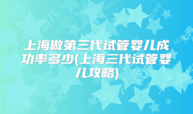 上海做第三代试管婴儿成功率多少(上海三代试管婴儿攻略)